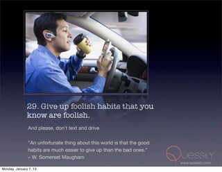 29. Give up foolish habits that you
               know are foolish.
               And please, don't text and drive

               "An unfortunate thing about this world is that the good
               habits are much easier to give up than the bad ones."
               – W. Somerset Maugham
                                                                         www.quessity.com
Monday, January 7, 13
 