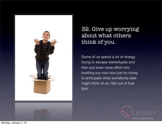 32. Give up worrying
                        about what others
                        think of you.

                        Some of us spend a lot of energy
                        trying to escape stereotypes and
                        then put even more effort into
                        building our own box just by trying
                        to anticipate what somebody else
                        might think of us. Get out of that
                        box!




                                                       www.quessity.com
Monday, January 7, 13
 
