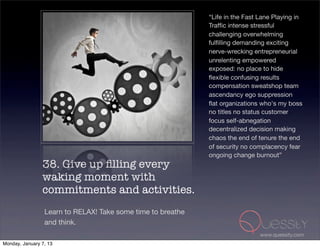 “Life in the Fast Lane Playing in
                                                             Trafﬁc intense stressful
                                                             challenging overwhelming
                                                             fulﬁlling demanding exciting
                                                             nerve-wrecking entrepreneurial
                                                             unrelenting empowered
                                                             exposed: no place to hide
                                                             ﬂexible confusing results
                                                             compensation sweatshop team
                                                             ascendancy ego suppression
                                                             ﬂat organizations who's my boss
                                                             no titles no status customer
                                                             focus self-abnegation
                                                             decentralized decision making
                                                             chaos the end of tenure the end
                                                             of security no complacency fear
                                                             ongoing change burnout”
                38. Give up ﬁlling every
                waking moment with
                commitments and activities.
                 Learn to RELAX! Take some time to breathe
                 and think.
                                                                               www.quessity.com
Monday, January 7, 13
 