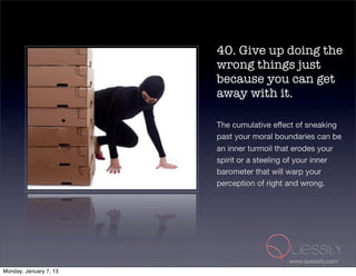 40. Give up doing the
                        wrong things just
                        because you can get
                        away with it.

                        The cumulative effect of sneaking
                        past your moral boundaries can be
                        an inner turmoil that erodes your
                        spirit or a steeling of your inner
                        barometer that will warp your
                        perception of right and wrong.




                                           www.quessity.com
Monday, January 7, 13
 