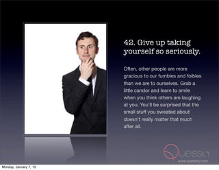 42. Give up taking
                        yourself so seriously.

                        Often, other people are more
                        gracious to our fumbles and foibles
                        than we are to ourselves. Grab a
                        little candor and learn to smile
                        when you think others are laughing
                        at you. You'll be surprised that the
                        small stuff you sweated about
                        doesn't really matter that much
                        after all.




                                                 www.quessity.com
Monday, January 7, 13
 