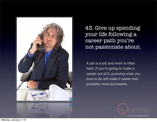 43. Give up spending
                        your life following a
                        career path you’re
                        not passionate about.

                        A job is a job and work is often
                        hard. If you're going to make a
                        career out of it, pursuing what you
                        love to do will make it easier and
                        probably more successful.




                                                  www.quessity.com
Monday, January 7, 13
 