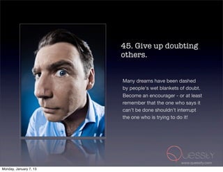 45. Give up doubting
                        others.


                        Many dreams have been dashed
                        by people's wet blankets of doubt.
                        Become an encourager - or at least
                        remember that the one who says it
                        can't be done shouldn't interrupt
                        the one who is trying to do it!




                                                 www.quessity.com
Monday, January 7, 13
 