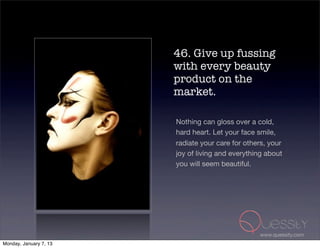 46. Give up fussing
                        with every beauty
                        product on the
                        market.

                        Nothing can gloss over a cold,
                        hard heart. Let your face smile,
                        radiate your care for others, your
                        joy of living and everything about
                        you will seem beautiful.




                                                  www.quessity.com
Monday, January 7, 13
 