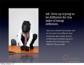 48. Give up trying to
                        be different for the
                        sake of being
                        different.

                        Have you noticed that people who
                        try too hard to be different than
                        everybody else usually end up
                        conforming to another group of
                        people who are trying to be
                        different? Be yourself!




                                                 www.quessity.com
Monday, January 7, 13
 