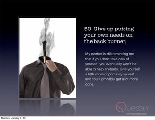 50. Give up putting
                        your own needs on
                        the back burner.

                        My mother is still reminding me
                        that if you don't take care of
                        yourself, you eventually won't be
                        able to help anybody. Give yourself
                        a little more opportunity for rest
                        and you'll probably get a lot more
                        done.




                                                  www.quessity.com
Monday, January 7, 13
 