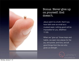 Bonus. Never give up
                        on yourself. God
                        doesn’t.

                        Jesus said it is a truth, that if you
                        have faith even as small as a
                        mustard seed, nothing good will be
                        impossible for you. (Matthew
                        17:20)

                        When we "give up" those traps and
                        habits, we open new places for the
                        joy, and power, and love, and all
                        good things from the one who
                        gives us strength.




                                                   www.quessity.com
Monday, January 7, 13
 