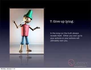 7. Give up lying.


                        In the long-run the truth always
                        reveals itself.  Either you own up to
                        your actions or your actions will
                        ultimately own you.




                                                   www.quessity.com
Monday, January 7, 13
 