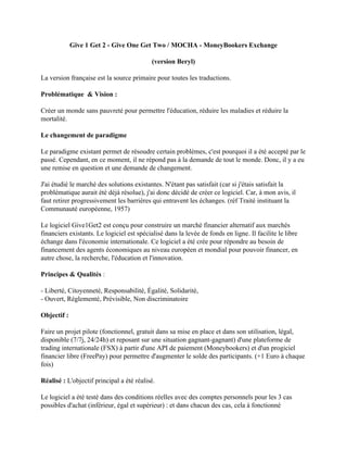 Give 1 Get 2 - Give One Get Two / MOCHA - MoneyBookers Exchange

                                            (version Beryl)

La version française est la source primaire pour toutes les traductions.

Problématique & Vision :

Créer un monde sans pauvreté pour permettre l'éducation, réduire les maladies et réduire la
mortalité.

Le changement de paradigme

Le paradigme existant permet de résoudre certain problèmes, c'est pourquoi il a été accepté par le
passé. Cependant, en ce moment, il ne répond pas à la demande de tout le monde. Donc, il y a eu
une remise en question et une demande de changement.

J'ai étudié le marché des solutions existantes. N'étant pas satisfait (car si j'étais satisfait la
problématique aurait été déjà résolue), j'ai donc décidé de créer ce logiciel. Car, à mon avis, il
faut retirer progressivement les barrières qui entravent les échanges. (réf Traité instituant la
Communauté européenne, 1957)

Le logiciel Give1Get2 est conçu pour construire un marché financier alternatif aux marchés
financiers existants. Le logiciel est spécialisé dans la levée de fonds en ligne. Il facilite le libre
échange dans l'économie internationale. Ce logiciel a été crée pour répondre au besoin de
financement des agents économiques au niveau européen et mondial pour pouvoir financer, en
autre chose, la recherche, l'éducation et l'innovation.

Principes & Qualités :

- Liberté, Citoyenneté, Responsabilité, Égalité, Solidarité,
- Ouvert, Réglementé, Prévisible, Non discriminatoire

Objectif :

Faire un projet pilote (fonctionnel, gratuit dans sa mise en place et dans son utilisation, légal,
disponible (7/7j, 24/24h) et reposant sur une situation gagnant-gagnant) d'une plateforme de
trading internationale (FSX) à partir d'une API de paiement (Moneybookers) et d'un progiciel
financier libre (FreePay) pour permettre d'augmenter le solde des participants. (+1 Euro à chaque
fois)

Réalisé : L'objectif principal a été réalisé.

Le logiciel a été testé dans des conditions réelles avec des comptes personnels pour les 3 cas
possibles d'achat (inférieur, égal et supérieur) : et dans chacun des cas, cela à fonctionné
 