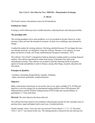 Give 1 Get 2 - Give One Get Two / MOCHA - Moneybookers Exchange

                                             (v. Beryl)

The French version is the primary source for all translations.

Problems & Vision:

Creating a world without poverty to enable education, reducing disease and reducing mortality.

The paradigm shift

The existing paradigm solves some problems, so it was accepted in the past. However, at this
moment, it does not meet the demand of everyone. So there was a challenge and a demand for
change.

I studied the market for existing solutions. Not being satisfied (because if I was happy the issue
was already resolved), so I decided to create this software. Because, in my opinion, we must
phase out barriers to trade. (ref Treaty establishing the European Community, 1957)

The software "Give1Get2" is designed to build an alternative trading market to existing financial
markets. The software specialised in online fund raising. It facilitates free trade in the
international economy. This software was created to meet the financing needs of economic
agents in Europe and globally in order to finance, among other things, research, education and
innovation.

Principles & Qualities:

- Freedom, Citizenship, Responsibility, Equality, Solidarity,
- Open, rule based, predictable, nondiscriminatory

Objective:

Make a pilot project (functional, no set-up fees, free to use, legal, available (7/7j, 24/24h) and
based on a win-win strategy) for an international trading platform from a PSP payment API
(Moneybookers) and the FreePay Trading System (FTS) to help raise account balance of
participants. (+1 Euro each time)

Directed: The main objective has been achieved.

The software has been tested in real conditions with personal accounts for the 3 possible cases of
purchase (less, equal and higher) and in each case, it worked perfectly.

Simple example: when 1 Euro was sent, are received 2 Euros (factor 2: 1 * 2 = 2). The motto
"Give 1. Get 2." was chosen in this way. The starting amount is chosen by the user and may use
 