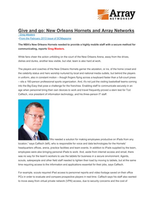 Give and go: New Orleans Hornets and Array Networks
- Greg Masters
-From the February 2013 Issue of SCMagazine

The NBA's New Orleans Hornets needed to provide a highly mobile staff with a secure method for
communicating, reports Greg Masters.


While fans cheer the action unfolding on the court of the New Orleans Arena, away from the drives,
dishes and dunks, another less visible, but vital, team is also hard at work.


The players and coaches of the New Orleans Hornets garner the adulation, or ire, of the home crowd and
the celebrity status and hero worship nurtured by local and national media outlets, but behind the players
in uniform, also in constant motion – though fingers flying across a keyboard faster than a full-court press
– sits a 160-person professional sports organization. And, it's not just the visiting basketball teams coming
into the Big Easy that pose a challenge for the franchise. Enabling staff to communicate securely in an
age when personnel bring their own devices to work and travel frequently proved a stern test for Tod
Caflisch, vice president of information technology, and his three-person IT staff.




                            “We needed a solution for making employees productive on iPads from any
location,” says Caflisch (left), who is responsible for voice and data technologies for the Hornets'
headquarters offices, arena, practice facilities and team events. In addition to iPads supplied by the team,
employees were also bringing personal iPads to work. And, aside from internet access and email, there
was no way for the team's workers to use the tablets for business in a secure environment. Agents,
scouts, salespeople and other field staff needed to lighten their load by moving to tablets, but at the same
time requiring access to the information and applications essential for their jobs, says Caflisch.


For example, scouts required iPad access to personnel reports and video footage saved on their office
PCs in order to evaluate and compare prospective players in real time. Caflisch says his staff also wanted
to move away from virtual private network (VPN) access, due to security concerns and the cost of
 