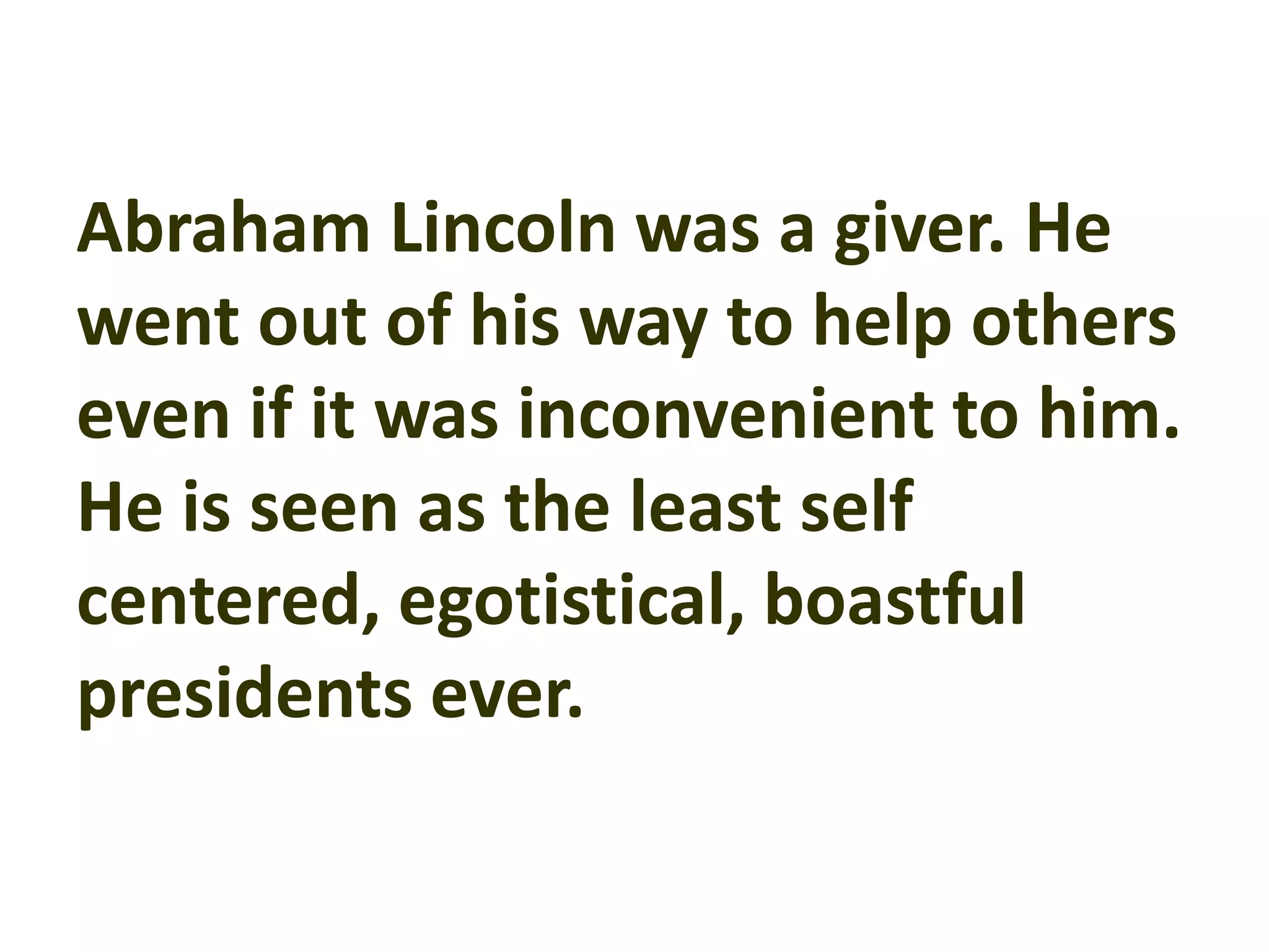 Abraham Lincoln was a giver. He
went out of his way to help others
even if it was inconvenient to him.
He is seen as the least self
centered, egotistical, boastful
presidents ever.
 