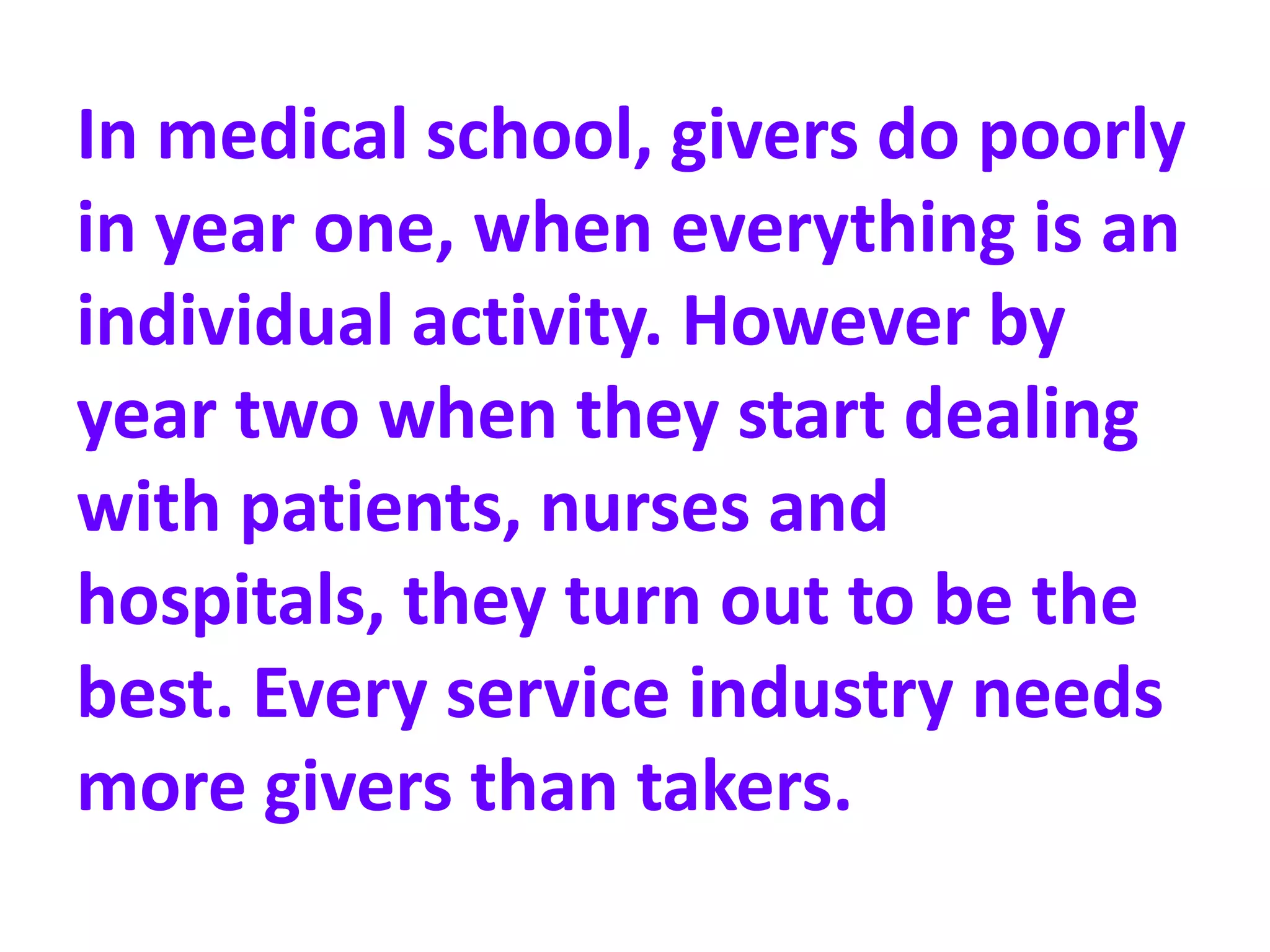 In medical school, givers do poorly
in year one, when everything is an
individual activity. However by
year two when they start dealing
with patients, nurses and
hospitals, they turn out to be the
best. Every service industry needs
more givers than takers.
 