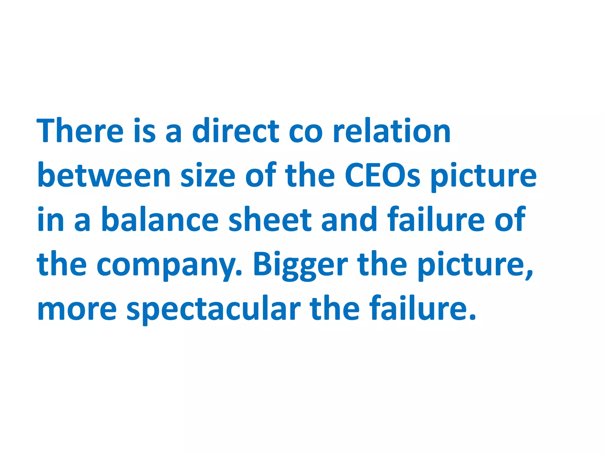 There is a direct co relation
between size of the CEOs picture
in a balance sheet and failure of
the company. Bigger the picture,
more spectacular the failure.
 