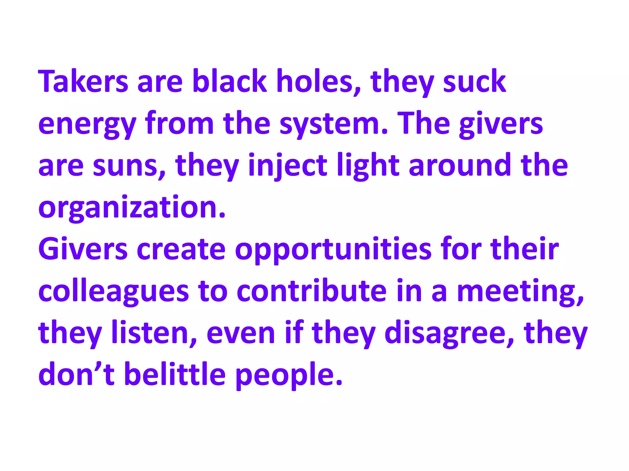 Takers are black holes, they suck
energy from the system. The givers
are suns, they inject light around the
organization.
Givers create opportunities for their
colleagues to contribute in a meeting,
they listen, even if they disagree, they
don’t belittle people.
 