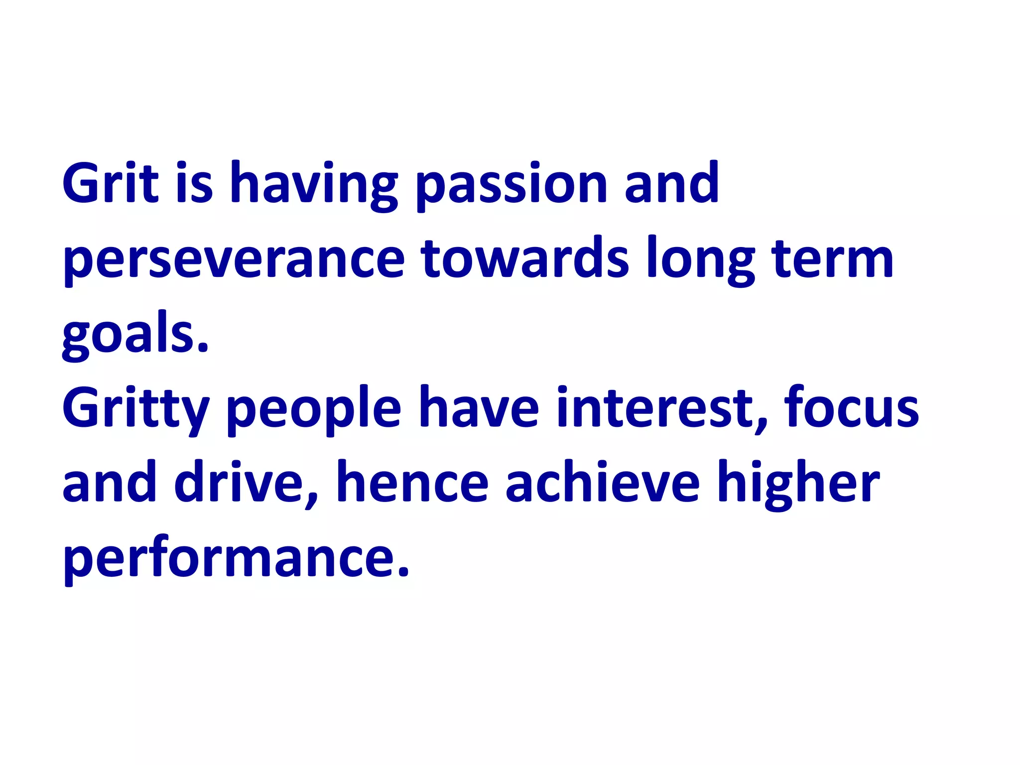 Grit is having passion and
perseverance towards long term
goals.
Gritty people have interest, focus
and drive, hence achieve higher
performance.
 