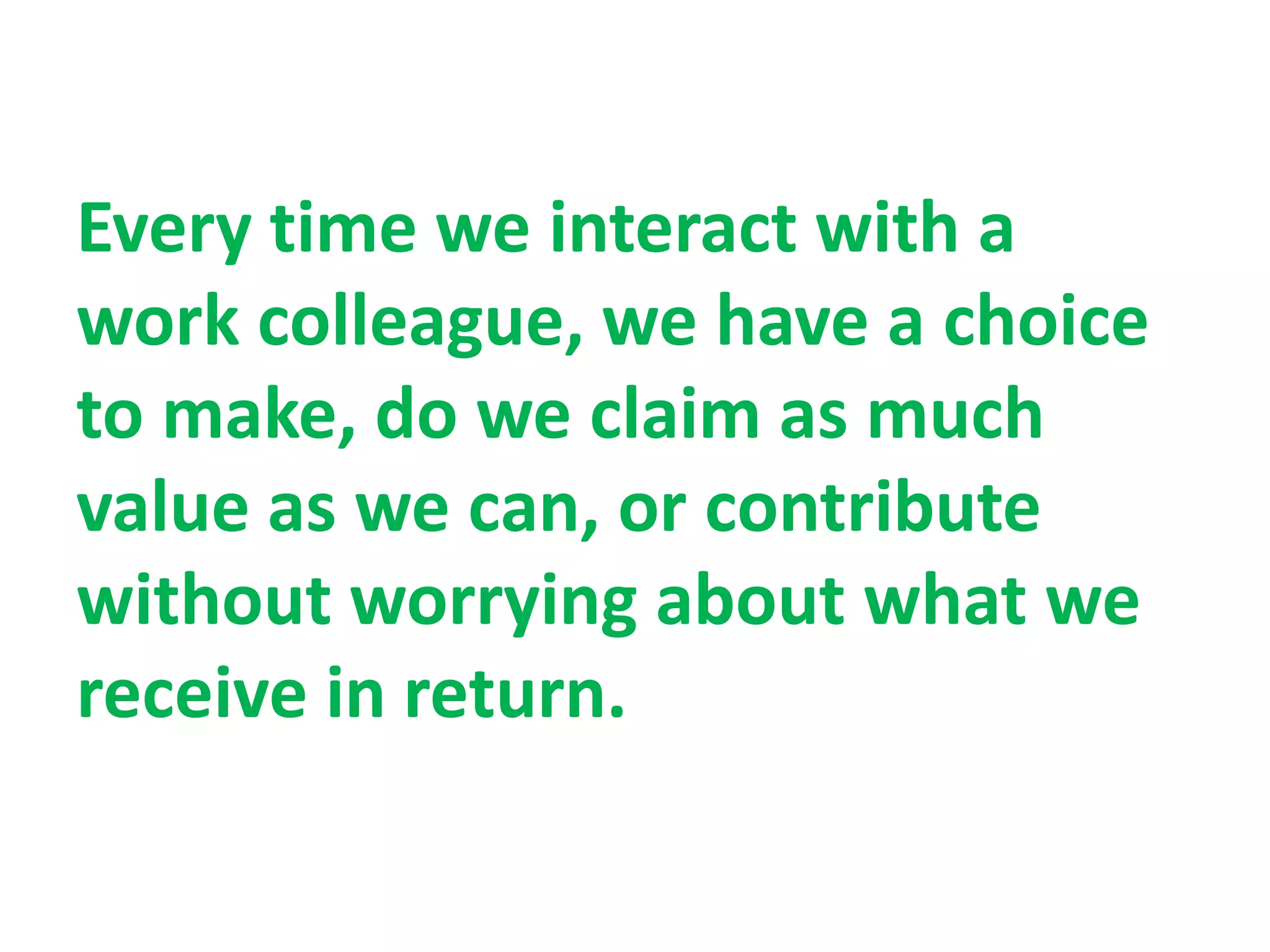 Every time we interact with a
work colleague, we have a choice
to make, do we claim as much
value as we can, or contribute
without worrying about what we
receive in return.
 