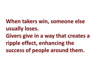 When takers win, someone else
usually loses.
Givers give in a way that creates a
ripple effect, enhancing the
success of people around them.
 