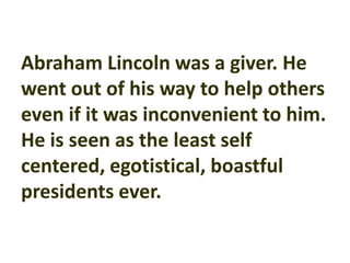 Abraham Lincoln was a giver. He
went out of his way to help others
even if it was inconvenient to him.
He is seen as the least self
centered, egotistical, boastful
presidents ever.
 