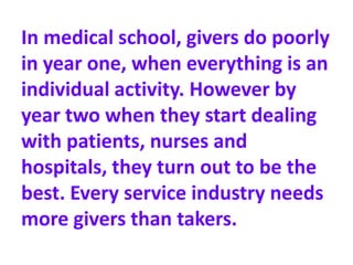 In medical school, givers do poorly
in year one, when everything is an
individual activity. However by
year two when they start dealing
with patients, nurses and
hospitals, they turn out to be the
best. Every service industry needs
more givers than takers.
 