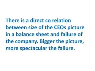 There is a direct co relation
between size of the CEOs picture
in a balance sheet and failure of
the company. Bigger the picture,
more spectacular the failure.
 