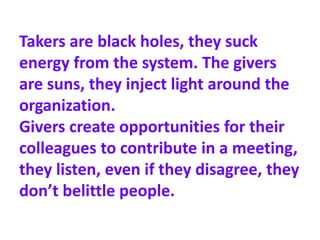 Takers are black holes, they suck
energy from the system. The givers
are suns, they inject light around the
organization.
Givers create opportunities for their
colleagues to contribute in a meeting,
they listen, even if they disagree, they
don’t belittle people.
 