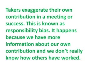 Takers exaggerate their own
contribution in a meeting or
success. This is known as
responsibility bias. It happens
because we have more
information about our own
contribution and we don’t really
know how others have worked.
 