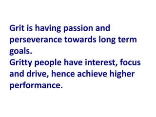 Grit is having passion and
perseverance towards long term
goals.
Gritty people have interest, focus
and drive, hence achieve higher
performance.
 