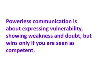 Powerless communication is
about expressing vulnerability,
showing weakness and doubt, but
wins only if you are seen as
competent.
 