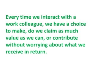 Every time we interact with a
work colleague, we have a choice
to make, do we claim as much
value as we can, or contribute
without worrying about what we
receive in return.
 