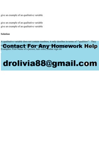 give an example of an qualitative variable
give an example of an qualitative variable
give an example of an qualitative variable
Solution
A qualitative variable does not contain numbers, it only desribes in terms of "qualities" . They
are also called categorical variable, and have no natural sense of ordering.
Examples: First Name of a person, hair color, zodiac sign etc
 