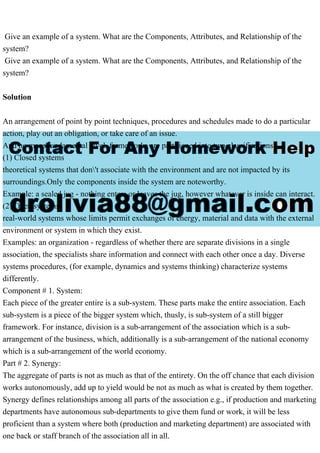 Give an example of a system. What are the Components, Attributes, and Relationship of the
system?
Give an example of a system. What are the Components, Attributes, and Relationship of the
system?
Solution
An arrangement of point by point techniques, procedures and schedules made to do a particular
action, play out an obligation, or take care of an issue.
And no more fundamental level, frameworks are partitioned into two classifications:
(1) Closed systems
theoretical systems that don't associate with the environment and are not impacted by its
surroundings.Only the components inside the system are noteworthy.
Example: a sealed jug - nothing enters or leaves the jug, however whatever is inside can interact.
(2) Open systems
real-world systems whose limits permit exchanges of energy, material and data with the external
environment or system in which they exist.
Examples: an organization - regardless of whether there are separate divisions in a single
association, the specialists share information and connect with each other once a day. Diverse
systems procedures, (for example, dynamics and systems thinking) characterize systems
differently.
Component # 1. System:
Each piece of the greater entire is a sub-system. These parts make the entire association. Each
sub-system is a piece of the bigger system which, thusly, is sub-system of a still bigger
framework. For instance, division is a sub-arrangement of the association which is a sub-
arrangement of the business, which, additionally is a sub-arrangement of the national economy
which is a sub-arrangement of the world economy.
Part # 2. Synergy:
The aggregate of parts is not as much as that of the entirety. On the off chance that each division
works autonomously, add up to yield would be not as much as what is created by them together.
Synergy defines relationships among all parts of the association e.g., if production and marketing
departments have autonomous sub-departments to give them fund or work, it will be less
proficient than a system where both (production and marketing department) are associated with
one back or staff branch of the association all in all.
 