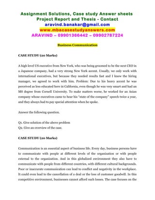 Assignment Solutions, Case study Answer sheets
Project Report and Thesis - Contact
aravind.banakar@gmail.com
www.mbacasestudyanswers.com
ARAVIND – 09901366442 – 09902787224
Business Communication
CASE STUDY (20 Marks)
A high level US executive from New York, who was being groomed to be the next CEO in
a Japanese company, had a very strong New York accent. Usually, we only work with
international executives, but because they needed results fast and I knew the hiring
manager, we agreed to work with him. Problem: Due to his heavy accent he was
perceived as less educated here in California, even though he was very smart and had an
MS degree from Cornell University. To make matters worse, he worked for an Asian
company whose executives came to hear his “state of the company” speech twice a year,
and they always had to pay special attention when he spoke.
Answer the following question.
Q1. Give solution of the above problem
Q2. Give an overview of the case.
CASE STUDY (20 Marks)
Communication is an essential aspect of business life. Every day, business persons have
to communicate with people at different levels of the organization or with people
external to the organization. And in this globalized environment they also have to
communicate with people from different countries, with different cultural backgrounds.
Poor or inaccurate communication can lead to conflict and negativity in the workplace.
It could even lead to the cancellation of a deal or the loss of customer goodwill. In this
competitive environment, businesses cannot afford such losses. The case focuses on the
 