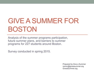 GIVE A SUMMER FOR
BOSTON
Analysis of the summer programs participation,
future summer plans, and barriers to summer
programs for 227 students around Boston.
Survey conducted in spring 2015.
Prepared by Give a Summer
ramon@giveasummer.org
GiveaSummer.org
 