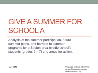 GIVE A SUMMER FOR
SCHOOLA
Analysis of the summer participation, future
summer plans, and barriers to summer
programs for a Boston area middle school’s
students (grades 6 – 7) and areas for action.
Prepared by Give a Summer
ramon@giveasummer.org
GiveaSummer.org
May 2015
 