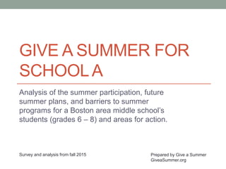 GIVE A SUMMER FOR
SCHOOLA
Analysis of the summer participation, future
summer plans, and barriers to summer
programs for a Boston area middle school’s
students (grades 6 – 8) and areas for action.
Prepared by Give a Summer
GiveaSummer.org
Survey and analysis from fall 2015
 
