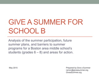 GIVE A SUMMER FOR
SCHOOL B
Analysis of the summer participation, future
summer plans, and barriers to summer
programs for a Boston area middle school’s
students (grades 6 – 8) and areas for action.
Prepared by Give a Summer
ramon@giveasummer.org
GiveaSummer.org
May 2015
 