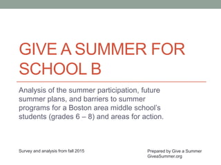 GIVE A SUMMER FOR
SCHOOL B
Analysis of the summer participation, future
summer plans, and barriers to summer
programs for a Boston area middle school’s
students (grades 6 – 8) and areas for action.
Prepared by Give a Summer
GiveaSummer.org
Survey and analysis from fall 2015
 