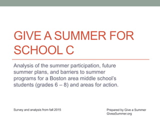 GIVE A SUMMER FOR
SCHOOL C
Analysis of the summer participation, future
summer plans, and barriers to summer
programs for a Boston area middle school’s
students (grades 6 – 8) and areas for action.
Prepared by Give a Summer
GiveaSummer.org
Survey and analysis from fall 2015
 