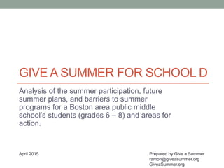GIVE A SUMMER FOR SCHOOL D
Analysis of the summer participation, future
summer plans, and barriers to summer
programs for a Boston area public middle
school’s students (grades 6 – 8) and areas for
action.
Prepared by Give a Summer
ramon@giveasummer.org
GiveaSummer.org
April 2015
 
