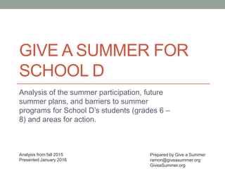 GIVE A SUMMER FOR
SCHOOL D
Analysis of the summer participation, future
summer plans, and barriers to summer
programs for School D’s students (grades 6 –
8) and areas for action.
Prepared by Give a Summer
ramon@giveasummer.org
GiveaSummer.org
Analysis from fall 2015
Presented January 2016
 