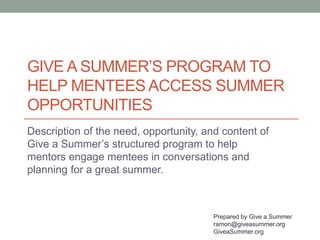 GIVE A SUMMER’S PROGRAM TO
HELP MENTEES ACCESS SUMMER
OPPORTUNITIES
Description of the need, opportunity, and content of
Give a Summer’s structured program to help
mentors engage mentees in conversations and
planning for a great summer.
Prepared by Give a Summer
ramon@giveasummer.org
GiveaSummer.org
 