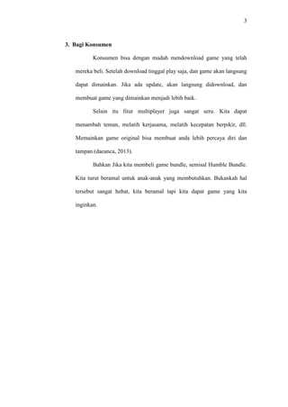 3

3. Bagi Konsumen
Konsumen bisa dengan mudah mendownload game yang telah
mereka beli. Setelah download tinggal play saja, dan game akan langsung
dapat dimainkan. Jika ada update, akan langsung didownload, dan
membuat game yang dimainkan menjadi lebih baik.
Selain itu fitur multiplayer juga sangat seru. Kita dapat
menambah teman, melatih kerjasama, melatih kecepatan berpikir, dll.
Memainkan game original bisa membuat anda lebih percaya diri dan
tampan (daeanca, 2013).
Bahkan Jika kita membeli game bundle, semisal Humble Bundle.
Kita turut beramal untuk anak-anak yang membutuhkan. Bukankah hal
tersebut sangat hebat, kita beramal tapi kita dapat game yang kita
inginkan.

 
