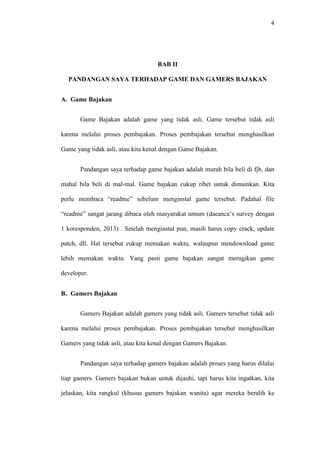 4

BAB II
PANDANGAN SAYA TERHADAP GAME DAN GAMERS BAJAKAN
A. Game Bajakan
Game Bajakan adalah game yang tidak asli. Game tersebut tidak asli
karena melalui proses pembajakan. Proses pembajakan tersebut menghasilkan
Game yang tidak asli, atau kita kenal dengan Game Bajakan.
Pandangan saya terhadap game bajakan adalah murah bila beli di fjb, dan
mahal bila beli di mal-mal. Game bajakan cukup ribet untuk dimainkan. Kita
perlu membaca “readme” sebelum menginstal game tersebut. Padahal file
“readme” sangat jarang dibaca oleh masyarakat umum (daeanca’s survey dengan
1 koresponden, 2013) . Setelah menginstal pun, masih harus copy crack, update
patch, dll. Hal tersebut cukup memakan waktu, walaupun mendownload game
lebih memakan waktu. Yang pasti game bajakan sangat merugikan game
developer.
B. Gamers Bajakan
Gamers Bajakan adalah gamers yang tidak asli. Gamers tersebut tidak asli
karena melalui proses pembajakan. Proses pembajakan tersebut menghasilkan
Gamers yang tidak asli, atau kita kenal dengan Gamers Bajakan.
Pandangan saya terhadap gamers bajakan adalah proses yang harus dilalui
tiap gamers. Gamers bajakan bukan untuk dijauhi, tapi harus kita ingatkan, kita
jelaskan, kita rangkul (khusus gamers bajakan wanita) agar mereka beralih ke

 