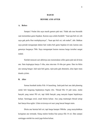 6

BAB III
BEFORE AND AFTER
A. Before
Sampai 5 bulan lalu saya masih gamers pak tani. Tidak ada rasa bersalah
saat memainkan game bajakan. Karena saya selalu berdalih “ buat apa beli ori, toh
saya gak perlu fitur multiplayernya”, “buat apa beli ori, toh mahal”, dsb. Bahkan
saya pernah mengumpat dalam hati waktu beli game bajakan di mal, karena satu
gamenya harganya 70rb. Saya mengumpat karena merasa harga tersebut sangat
mahal.
Setelah mencari-cari akhirnya ane menemukan seller game pak tani di kota
ane. Satu kepingnya hanya 5 ribu, atau rata-rata 10 ribu per game. Dan itu bikin
ane seneng banget. Jadi rajin beli game, rajin pula gak ditamatin, alias laper mata
doank cyiiinn.
B. After
Semua berubah ketika Fifa 14 launching. Jauh-jauh hari ane dah planning
untuk beli langsung bajakannya begitu rilis. Thread fifa 14 jadi rame, mulai
banyak yang ramai PO ori, tapi lebih banyak yang nanyain kapan bajakinnya
keluar. Seminggu awal, crack belom keluar. Ane yang mantengin thread setiap
hari hanya bisa ngiler. Lihat reviewnya ori user yang lancar banget main.
Disitu ane berniat beli ori, tapi harga hamper 500ribu yang menyebabkan
keinginan ane tertunda. Siang malem berdoa biar punya fifa 14 ori. Dan sampai
seminggu setelah itu crack juga belom keluar.

 