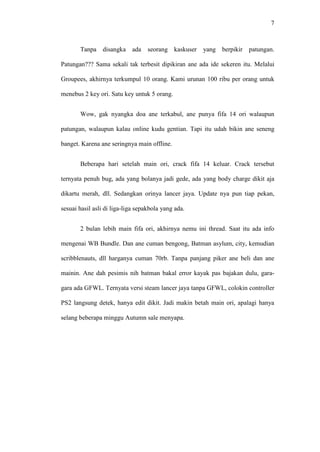 7

Tanpa disangka ada

seorang kaskuser

yang

berpikir patungan.

Patungan??? Sama sekali tak terbesit dipikiran ane ada ide sekeren itu. Melalui
Groupees, akhirnya terkumpul 10 orang. Kami urunan 100 ribu per orang untuk
menebus 2 key ori. Satu key untuk 5 orang.
Wow, gak nyangka doa ane terkabul, ane punya fifa 14 ori walaupun
patungan, walaupun kalau online kudu gentian. Tapi itu udah bikin ane seneng
banget. Karena ane seringnya main offline.
Beberapa hari setelah main ori, crack fifa 14 keluar. Crack tersebut
ternyata penuh bug, ada yang bolanya jadi gede, ada yang body charge dikit aja
dikartu merah, dll. Sedangkan orinya lancer jaya. Update nya pun tiap pekan,
sesuai hasil asli di liga-liga sepakbola yang ada.
2 bulan lebih main fifa ori, akhirnya nemu ini thread. Saat itu ada info
mengenai WB Bundle. Dan ane cuman bengong, Batman asylum, city, kemudian
scribblenauts, dll harganya cuman 70rb. Tanpa panjang piker ane beli dan ane
mainin. Ane dah pesimis nih batman bakal error kayak pas bajakan dulu, garagara ada GFWL. Ternyata versi steam lancer jaya tanpa GFWL, colokin controller
PS2 langsung detek, hanya edit dikit. Jadi makin betah main ori, apalagi hanya
selang beberapa minggu Autumn sale menyapa.

 