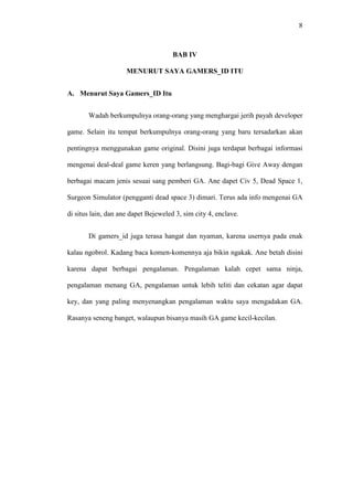 8

BAB IV
MENURUT SAYA GAMERS_ID ITU
A. Menurut Saya Gamers_ID Itu
Wadah berkumpulnya orang-orang yang menghargai jerih payah developer
game. Selain itu tempat berkumpulnya orang-orang yang baru tersadarkan akan
pentingnya menggunakan game original. Disini juga terdapat berbagai informasi
mengenai deal-deal game keren yang berlangsung. Bagi-bagi Give Away dengan
berbagai macam jenis sesuai sang pemberi GA. Ane dapet Civ 5, Dead Space 1,
Surgeon Simulator (pengganti dead space 3) dimari. Terus ada info mengenai GA
di situs lain, dan ane dapet Bejeweled 3, sim city 4, enclave.
Di gamers_id juga terasa hangat dan nyaman, karena usernya pada enak
kalau ngobrol. Kadang baca komen-komennya aja bikin ngakak. Ane betah disini
karena dapat berbagai pengalaman. Pengalaman kalah cepet sama ninja,
pengalaman menang GA, pengalaman untuk lebih teliti dan cekatan agar dapat
key, dan yang paling menyenangkan pengalaman waktu saya mengadakan GA.
Rasanya seneng banget, walaupun bisanya masih GA game kecil-kecilan.

 