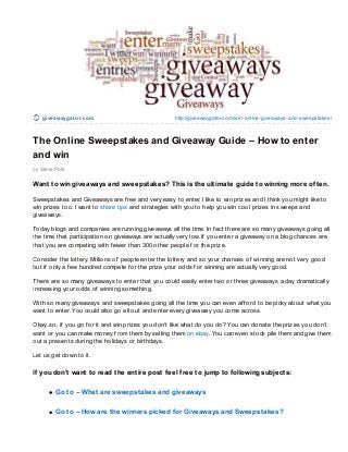give awaygat o r.co m                            http://giveawaygato r.co m/win-o nline-giveaways-and-sweepstakes/



The Online Sweepstakes and Giveaway Guide – How to enter
and win
by Steve Po ts

Want t o win giveaways and sweepst akes? This is t he ult imat e guide t o winning more of t en.

Sweepstakes and Giveaways are f ree and very easy to enter. I like to win prizes and I think you might like to
win prizes too. I want to share tips and strategies with you to help you win cool prizes in sweeps and
giveaways.

Today blogs and companies are running giveaways all the time. In f act there are so many giveaways going all
the time that participation on giveaways are actually very low. If you enter a giveaway on a blog chances are
that you are competing with f ewer than 300 other people f or the prize.

Consider the lottery. Millions of people enter the lottery and so your chances of winning are not very good
but if only a f ew hundred compete f or the prize your odds f or winning are actually very good.

T here are so many giveaways to enter that you could easily enter two or three giveaways a day dramatically
increasing your odds of winning something.

With so many giveaways and sweepstakes going all the time you can even af f ord to be picky about what you
want to enter. You could also go all out and enter every giveaway you come across.

Okay..so, if you go f or it and win prizes you don’t like what do you do? You can donate the prizes you don’t
want or you can make money f rom them by selling them on ebay. You can even stock pile them and give them
out a presents during the holidays or birthdays.

Let us get down to it.

If you don’t want t o read t he ent ire post f eel f ree t o jump t o f ollowing subject s:

         Go t o – What are sweepst akes and giveaways

         Go t o – How are t he winners picked f or Giveaways and Sweepst akes?
 