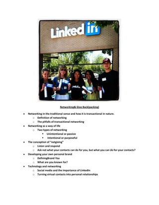 Networking& Give Back(packing)

Networking in the traditional sense and how it is transactional in nature.
   o Definition of networking
   o The pitfalls of transactional networking
Networking as a way of life
   o Two types of networking
            Unintentional or passive
            Intentional or purposeful
The conception of “netgiving”
   o Listen and respond
   o Ask not what your contacts can do for you, but what you can do for your contacts?
Developing your own personal brand
   o DefiningBrand You
   o What are you known for?
Technology and networking
   o Social media and the importance of LinkedIn
   o Turning virtual contacts into personal relationships
 