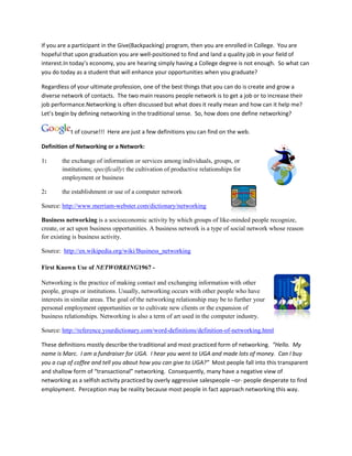 If you are a participant in the Give(Backpacking) program, then you are enrolled in College. You are
hopeful that upon graduation you are well-positioned to find and land a quality job in your field of
interest.In today’s economy, you are hearing simply having a College degree is not enough. So what can
you do today as a student that will enhance your opportunities when you graduate?

Regardless of your ultimate profession, one of the best things that you can do is create and grow a
diverse network of contacts. The two main reasons people network is to get a job or to increase their
job performance.Networking is often discussed but what does it really mean and how can it help me?
Let’s begin by defining networking in the traditional sense. So, how does one define networking?

           it of course!!! Here are just a few definitions you can find on the web.

Definition of Networking or a Network:

1:      the exchange of information or services among individuals, groups, or
        institutions; specifically: the cultivation of productive relationships for
        employment or business

2:      the establishment or use of a computer network

Source: http://www.merriam-webster.com/dictionary/networking

Business networking is a socioeconomic activity by which groups of like-minded people recognize,
create, or act upon business opportunities. A business network is a type of social network whose reason
for existing is business activity.

Source: http://en.wikipedia.org/wiki/Business_networking

First Known Use of NETWORKING1967 -

Networking is the practice of making contact and exchanging information with other
people, groups or institutions. Usually, networking occurs with other people who have
interests in similar areas. The goal of the networking relationship may be to further your
personal employment opportunities or to cultivate new clients or the expansion of
business relationships. Networking is also a term of art used in the computer industry.

Source: http://reference.yourdictionary.com/word-definitions/definition-of-networking.html

These definitions mostly describe the traditional and most practiced form of networking. “Hello. My
name is Marc. I am a fundraiser for UGA. I hear you went to UGA and made lots of money. Can I buy
you a cup of coffee and tell you about how you can give to UGA?” Most people fall into this transparent
and shallow form of “transactional” networking. Consequently, many have a negative view of
networking as a selfish activity practiced by overly aggressive salespeople –or- people desperate to find
employment. Perception may be reality because most people in fact approach networking this way.
 